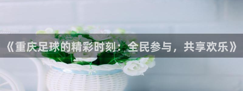  《重庆足球的精彩时刻：全民参与，共享欢乐》
