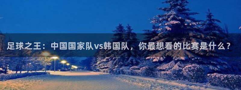 足球之王：中国国家队vs韩国队，你最想看的比赛是什么？